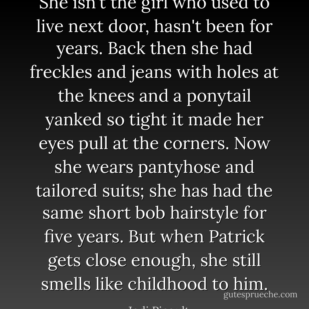 She isn't the girl who used to live next door, hasn't been for years. Back then she had freckles and jeans with holes at the knees and a ponytail yanked so tight it made her eyes pull at the corners. Now she wears pantyhose and tailored suits; she has had the same short bob hairstyle for five years. But when Patrick gets close enough, she still smells like childhood to him. - Jodi Picoult
