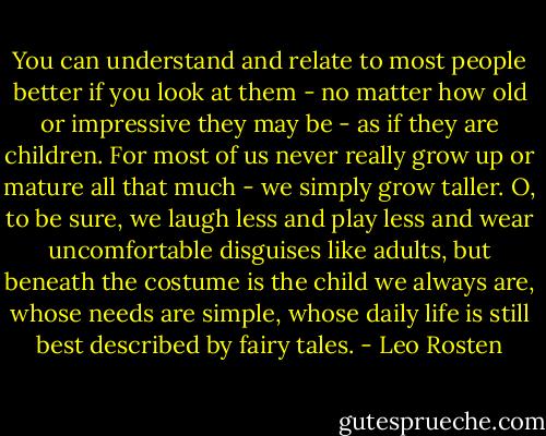You can understand and relate to most people better if you look at them - no matter how old or impressive they may be - as if they are children. For most of us never really grow up or mature all that much - we simply grow taller. O, to be sure, we laugh less and play less and wear uncomfortable disguises like adults, but beneath the costume is the child we always are, whose needs are simple, whose daily life is still best described by fairy tales. - Leo Rosten