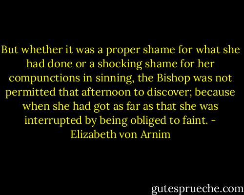 But whether it was a proper shame for what she had done or a shocking shame for her compunctions in sinning, the Bishop was not permitted that afternoon to discover; because when she had got as far as that she was interrupted by being obliged to faint. - Elizabeth von Arnim