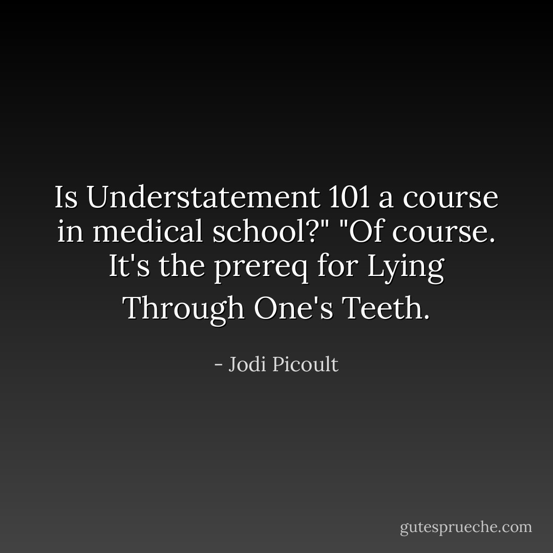 Is Understatement 101 a course in medical school?"<br />"Of course. It's the prereq for Lying Through One's Teeth. - Jodi Picoult