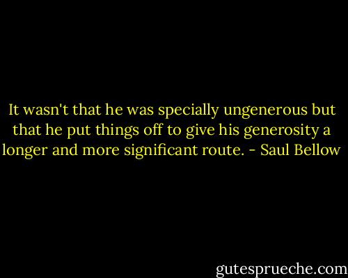 It wasn't that he was specially ungenerous but that he put things off to give his generosity a longer and more significant route. - Saul Bellow
