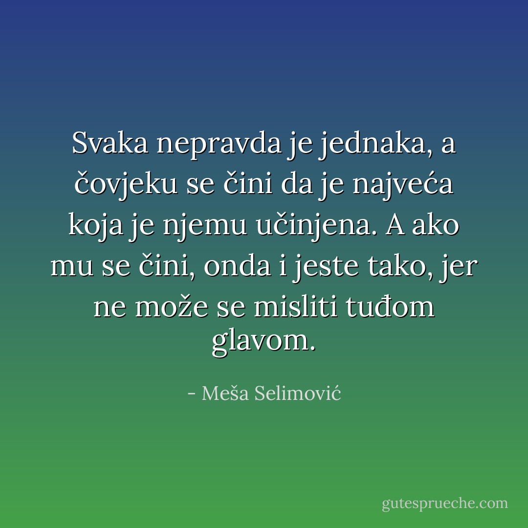 Svaka nepravda je jednaka, a čovjeku se čini da je najveća koja je njemu učinjena. A ako mu se čini, onda i jeste tako, jer ne može se misliti tuđom glavom. - Meša Selimović