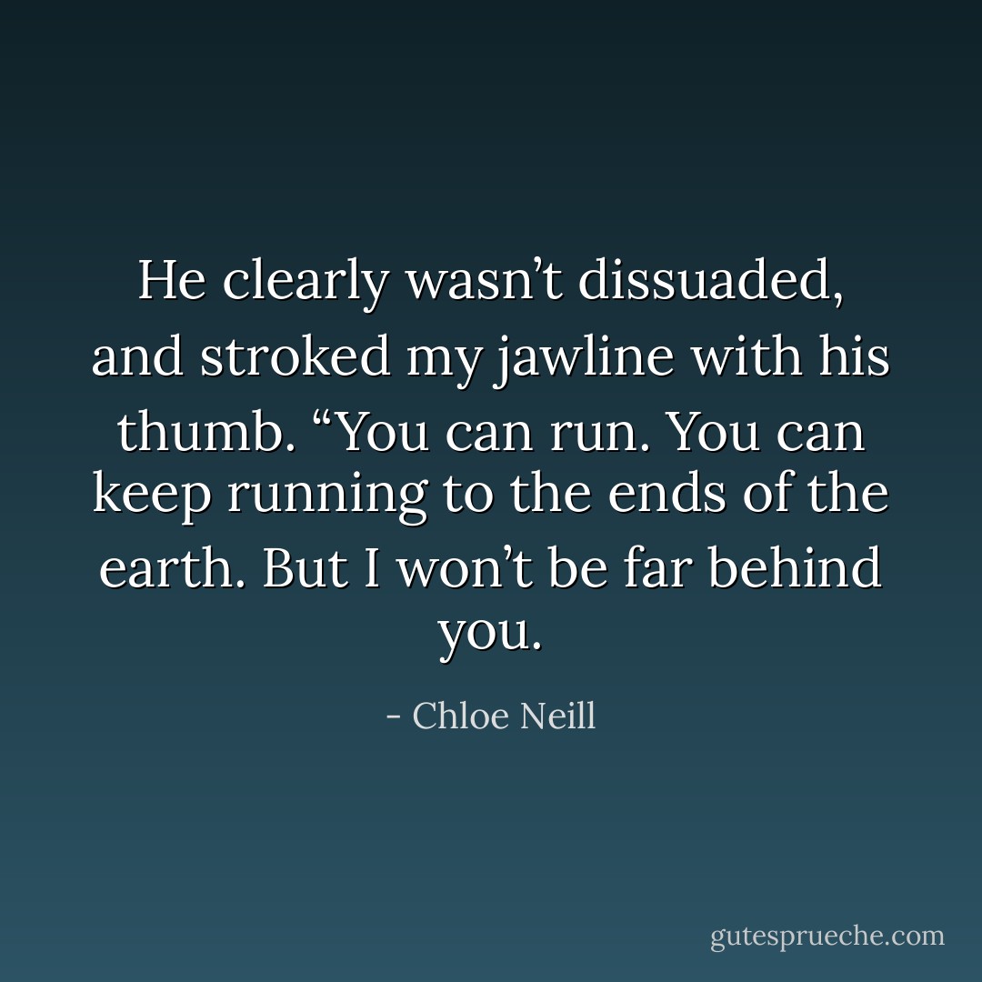 He clearly wasn’t dissuaded, and stroked my jawline with his thumb. “You can run. You can keep running to the ends of the earth. But I won’t be far behind you. - Chloe Neill