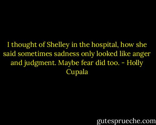 I thought of Shelley in the hospital, how she said sometimes sadness only looked like anger and judgment. Maybe fear did too. - Holly Cupala