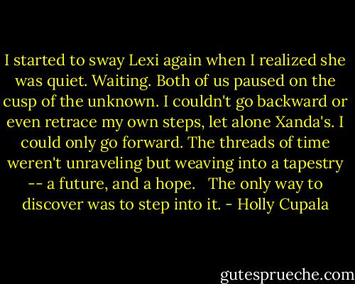 I started to sway Lexi again when I realized she was quiet. Waiting. Both of us paused on the cusp of the unknown. I couldn't go backward or even retrace my own steps, let alone Xanda's. I could only go forward. The threads of time weren't unraveling but weaving into a tapestry -- a future, and a hope.<br /><br /> The only way to discover was to step into it. - Holly Cupala