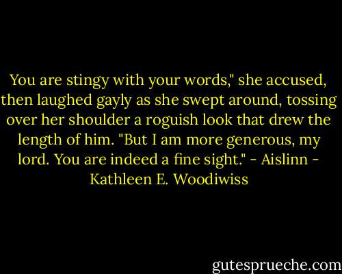 You are stingy with your words," she accused, then laughed gayly as she swept around, tossing over her shoulder a roguish look that drew the length of him. "But I am more generous, my lord. You are indeed a fine sight." - Aislinn - Kathleen E. Woodiwiss