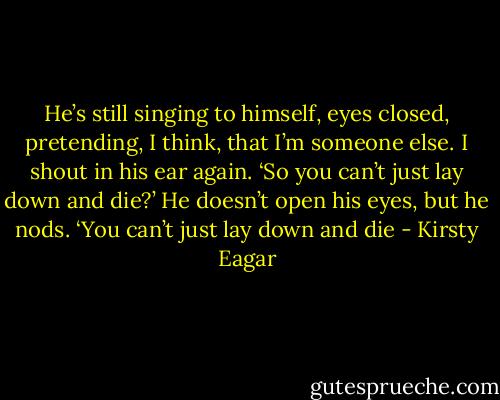 He’s still singing to himself, eyes closed, pretending, I think, that I’m someone else.<br />I shout in his ear again. ‘So you can’t just lay down and die?’<br />He doesn’t open his eyes, but he nods. ‘You can’t just lay down and die - Kirsty Eagar