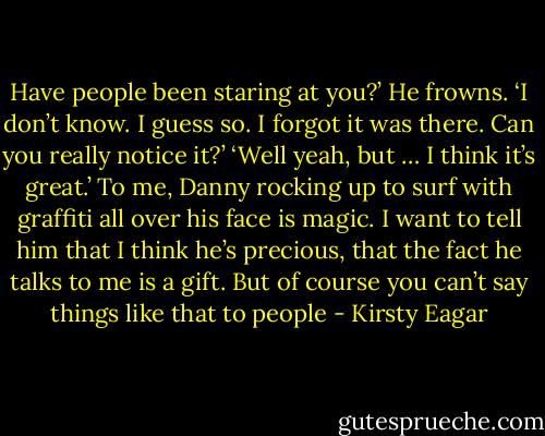 Have people been staring at you?’<br />He frowns. ‘I don’t know. I guess so. I forgot it was there. Can you really notice it?’<br />‘Well yeah, but … I think it’s great.’ To me, Danny rocking up to surf with graffiti all over his face is magic. I want to tell him that I think he’s precious, that the fact he talks to me is a gift. But of course you can’t say things like that to people - Kirsty Eagar