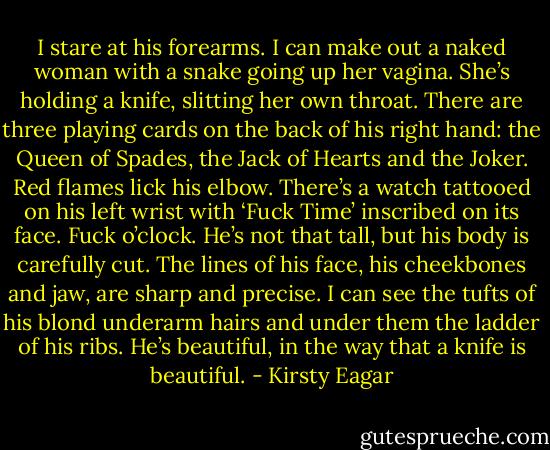 I stare at his forearms. I can make out a naked woman with a snake going up her vagina. She’s holding a knife, slitting her own throat. There are three playing cards on the back of his right hand: the Queen of Spades, the Jack of Hearts and the Joker. Red flames lick his elbow.<br />There’s a watch tattooed on his left wrist with ‘Fuck Time’ inscribed on its face. Fuck o’clock.<br />He’s not that tall, but his body is carefully cut. The lines of his face, his cheekbones and jaw, are sharp and precise. I can see the tufts of his blond underarm hairs and under them the ladder of his ribs. He’s beautiful, in the way that a knife is beautiful. - Kirsty Eagar