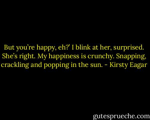 But you’re happy, eh?’<br />I blink at her, surprised. She’s right.<br />My happiness is crunchy. Snapping, crackling and popping in the sun. - Kirsty Eagar