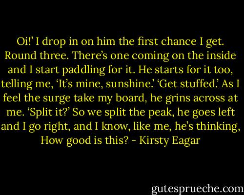 Oi!’<br />I drop in on him the first chance I get.<br />Round three. There’s one coming on the inside and I start paddling for it. He starts for it too, telling me, ‘It’s mine, sunshine.’<br />‘Get stuffed.’<br />As I feel the surge take my board, he grins across at me. ‘Split it?’<br />So we split the peak, he goes left and I go right, and I know, like me, he’s thinking, How good is this? - Kirsty Eagar