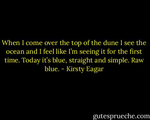 When I come over the top of the dune I see the ocean and I feel like I’m seeing it for the first time.<br />Today it’s blue, straight and simple. Raw blue. - Kirsty Eagar
