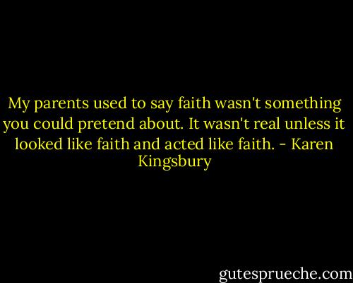 My parents used to say faith wasn't something you could pretend about. It wasn't real unless it looked like faith and acted like faith. - Karen Kingsbury