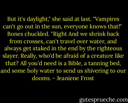 But it's daylight," she said at last. "Vampires can't go out in the sun, everyone knows that!"<br /><br />Bones chuckled. "Right And we shrink back from crosses, can't travel over water, and always get staked in the end by the righteous slayer. Really, who'd be afraid of a creature like that? All you'd need is a Bible, a tanning bed, and some holy water to send us shivering to our dooms. - Jeaniene Frost