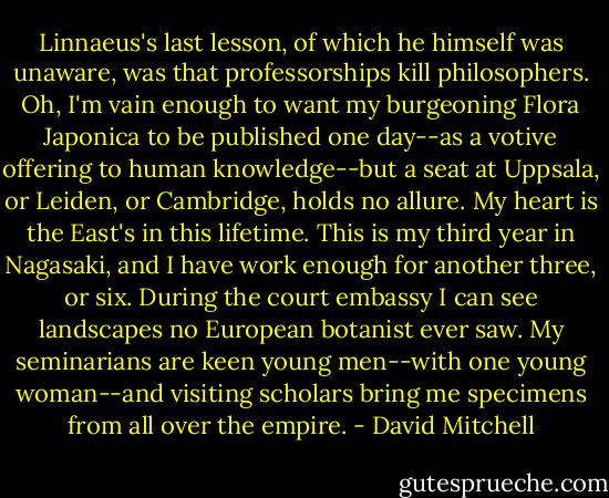 Linnaeus's last lesson, of which he himself was unaware, was that professorships kill philosophers. Oh, I'm vain enough to want my burgeoning Flora Japonica to be published one day--as a votive offering to human knowledge--but a seat at Uppsala, or Leiden, or Cambridge, holds no allure. My heart is the East's in this lifetime. This is my third year in Nagasaki, and I have work enough for another three, or six. During the court embassy I can see landscapes no European botanist ever saw. My seminarians are keen young men--with one young woman--and visiting scholars bring me specimens from all over the empire. - David Mitchell