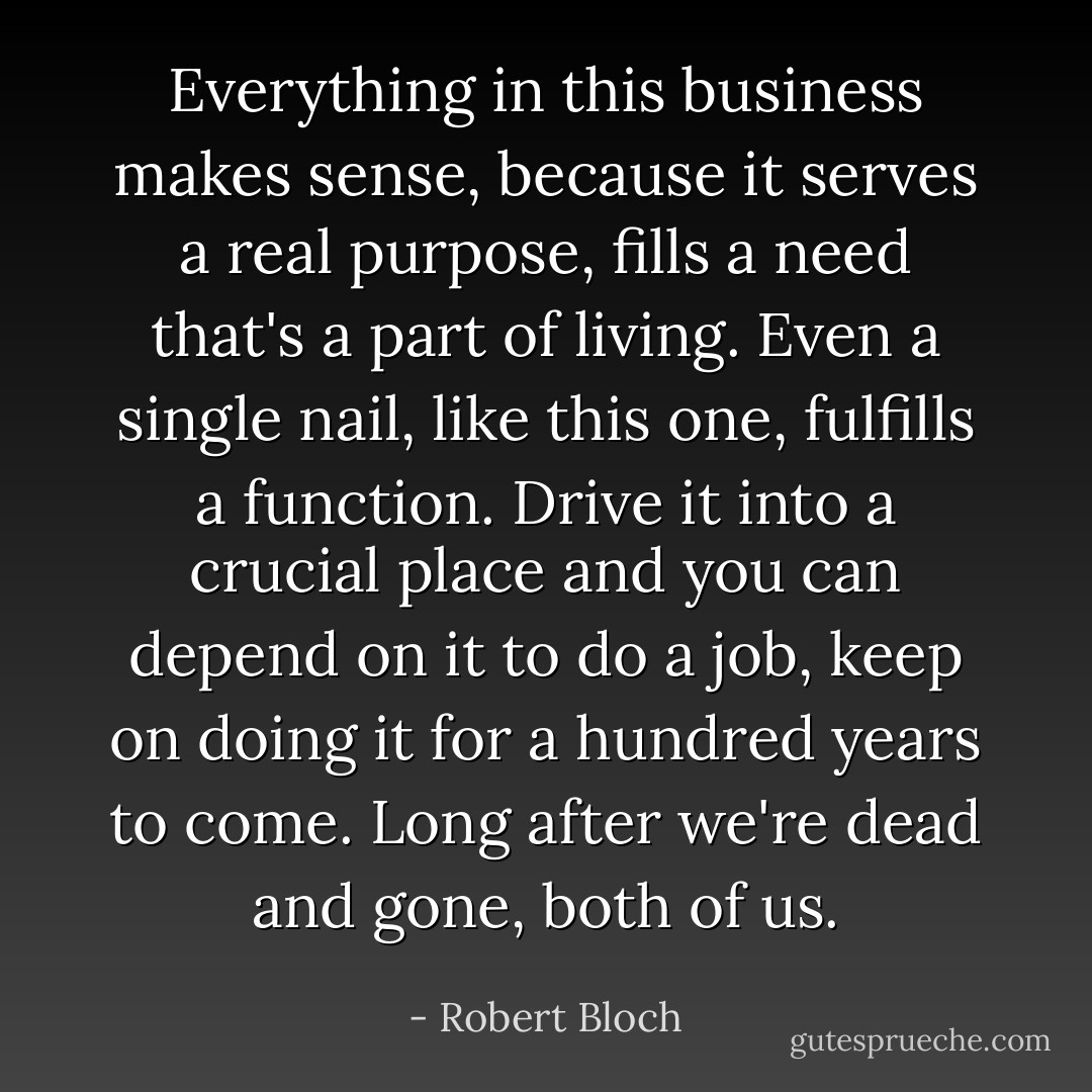 Everything in this business makes sense, because it serves a real purpose, fills a need that's a part of living. Even a single nail, like this one, fulfills a function. Drive it into a crucial place and you can depend on it to do a job, keep on doing it for a hundred years to come. Long after we're dead and gone, both of us. - Robert Bloch