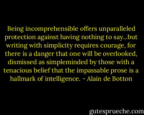 Being incomprehensible offers unparalleled protection against having nothing to say...but writing with simplicity requires courage, for there is a danger that one will be overlooked, dismissed as simpleminded by those with a tenacious belief that the impassable prose is a hallmark of intelligence. - Alain de Botton