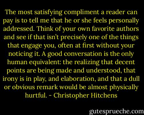The most satisfying compliment a reader can pay is to tell me that he or she feels personally addressed. Think of your own favorite authors and see if that isn’t precisely one of the things that engage you, often at first without your noticing it. A good conversation is the only human equivalent: the realizing that decent points are being made and understood, that irony is in play, and elaboration, and that a dull or obvious remark would be almost physically hurtful. - Christopher Hitchens