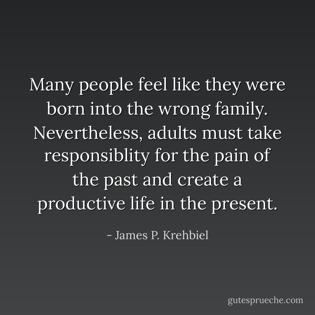 Many people feel like they were born into the wrong family. Nevertheless, adults must take responsiblity for the pain of the past and create a productive life in the present. - James P. Krehbiel