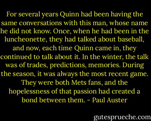 For several years Quinn had been having the same conversations with this man, whose name he did not know. Once, when he had been in the luncheonette, they had talked about baseball, and now, each time Quinn came in, they continued to talk about it. In the winter, the talk was of trades, predictions, memories. During the season, it was always the most recent game. They were both Mets fans, and the hopelessness of that passion had created a bond between them. - Paul Auster