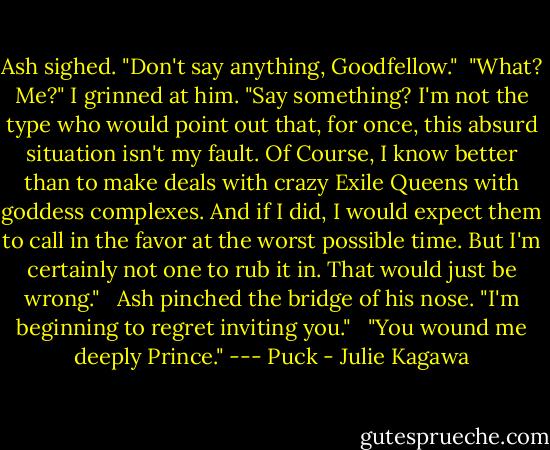Ash sighed. "Don't say anything, Goodfellow." <br />"What? Me?" I grinned at him. "Say something? I'm not the type who would point out that, for once, this absurd situation isn't my fault. Of Course, I know better than to make deals with crazy Exile Queens with goddess complexes. And if I did, I would expect them to call in the favor at the worst possible time. But I'm certainly not one to rub it in. That would just be wrong." <br /><br />Ash pinched the bridge of his nose. "I'm beginning to regret inviting you." <br /><br />"You wound me deeply Prince." --- Puck - Julie Kagawa