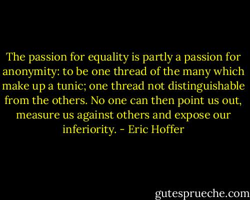 The passion for equality is partly a passion for anonymity: to be one thread of the many which make up a tunic; one thread not distinguishable from the others. No one can then point us out, measure us against others and expose our inferiority. - Eric Hoffer