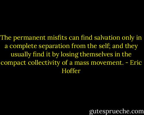 The permanent misfits can find salvation only in a complete separation from the self; and they usually find it by losing themselves in the compact collectivity of a mass movement. - Eric Hoffer