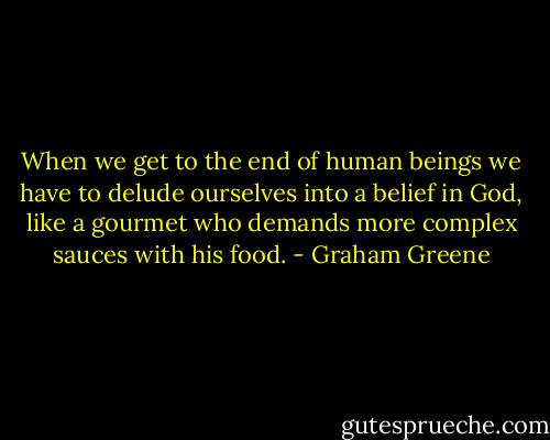 When we get to the end of human beings we have to delude ourselves into a belief in God, like a gourmet who demands more complex sauces with his food. - Graham Greene