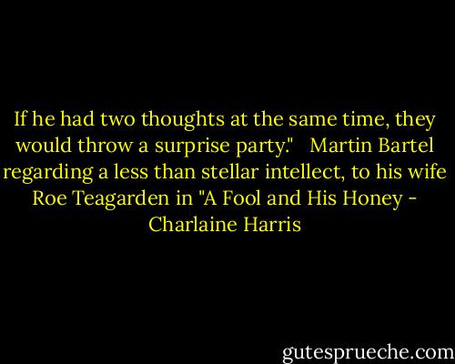 If he had two thoughts at the same time, they would throw a surprise party." <br /><br />Martin Bartel regarding a less than stellar intellect, to his wife Roe Teagarden in "A Fool and His Honey - Charlaine Harris