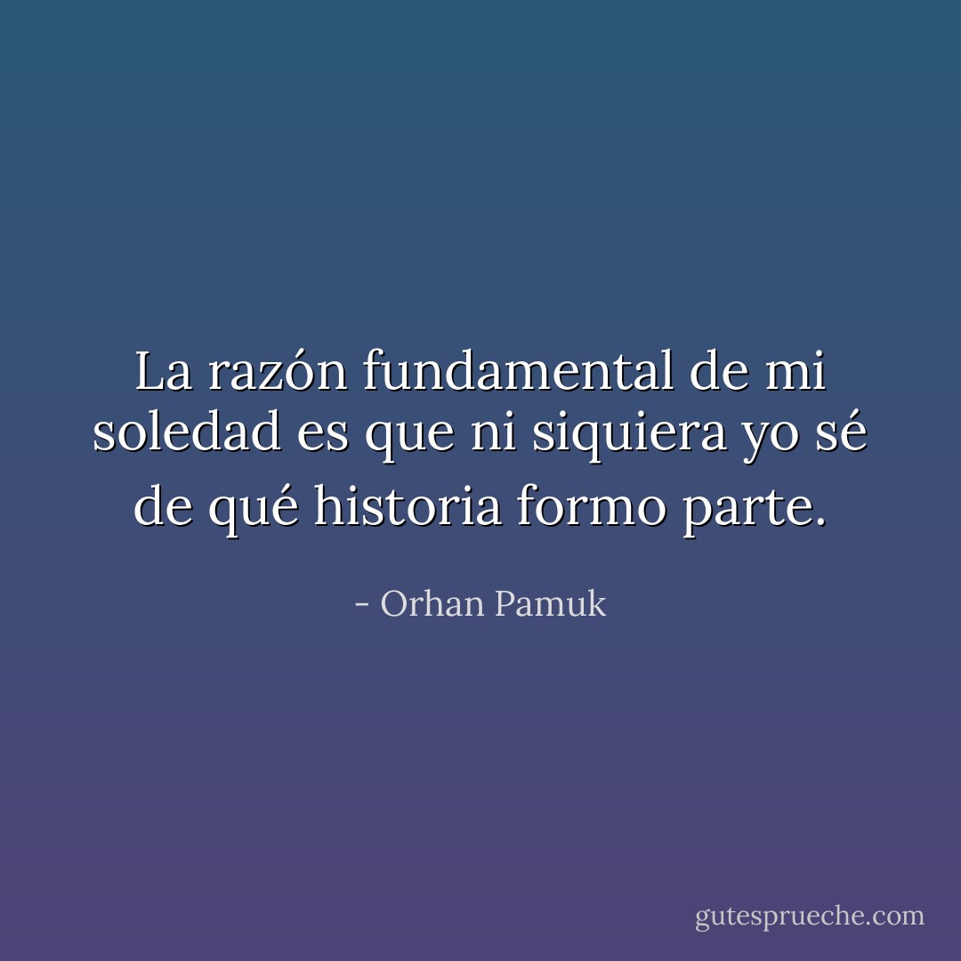 La razón fundamental de mi soledad es que ni siquiera yo sé de qué historia formo parte. - Orhan Pamuk
