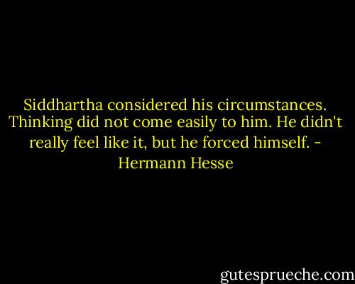 Siddhartha considered his circumstances. Thinking did not come easily to him. He didn't really feel like it, but he forced himself. - Hermann Hesse