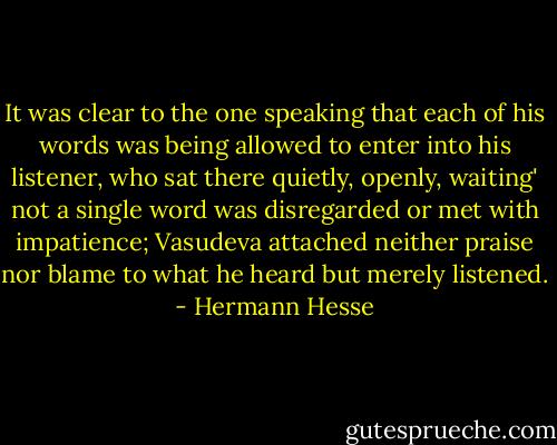 It was clear to the one speaking that each of his words was being allowed to enter into his listener, who sat there quietly, openly, waiting' not a single word was disregarded or met with impatience; Vasudeva attached neither praise nor blame to what he heard but merely listened. - Hermann Hesse