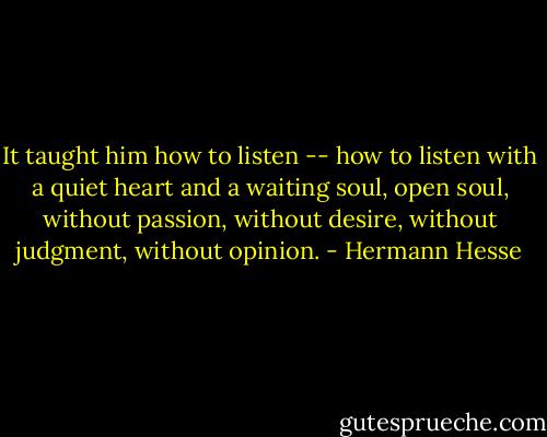 It taught him how to listen -- how to listen with a quiet heart and a waiting soul, open soul, without passion, without desire, without judgment, without opinion. - Hermann Hesse