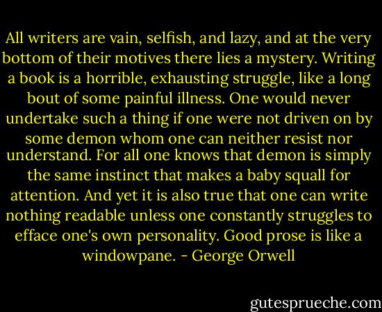 All writers are vain, selfish, and lazy, and at the very bottom of their motives there lies a mystery. Writing a book is a horrible, exhausting struggle, like a long bout of some painful illness. One would never undertake such a thing if one were not driven on by some demon whom one can neither resist nor understand. For all one knows that demon is simply the same instinct that makes a baby squall for attention. And yet it is also true that one can write nothing readable unless one constantly struggles to efface one's own personality. Good prose is like a windowpane. - George Orwell
