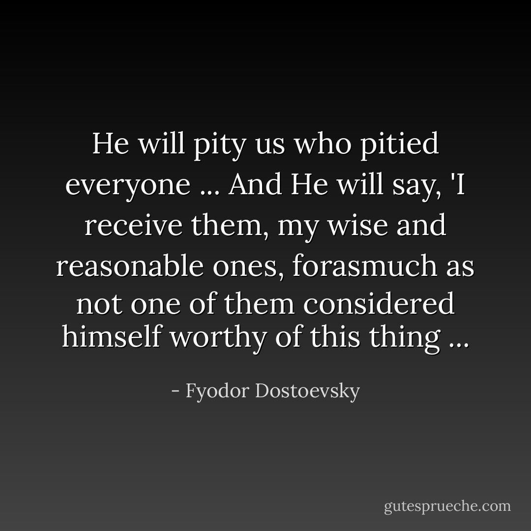 He will pity us who pitied everyone ... And He will say, 'I receive them, my wise and reasonable ones, forasmuch as not one of them considered himself worthy of this thing ... - Fyodor Dostoevsky