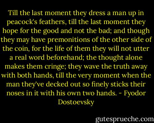 Till the last moment they dress a man up in peacock's feathers, till the last moment they hope for the good and not the bad; and though they may have premonitions of the other side of the coin, for the life of them they will not utter a real word beforehand; the thought alone makes them cringe; they wave the truth away with both hands, till the very moment when the man they've decked out so finely sticks their noses in it with his own two hands. - Fyodor Dostoevsky