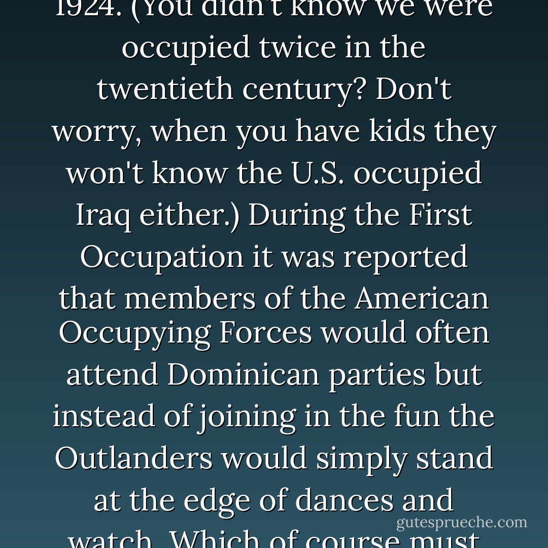 The word came into common usage during the First American Occupation of the DR, which ran from 1916 to 1924. (You didn't know we were occupied twice in the twentieth century? Don't worry, when you have kids they won't know the U.S. occupied Iraq either.) During the First Occupation it was reported that members of the American Occupying Forces would often attend Dominican parties but instead of joining in the fun the Outlanders would simply stand at the edge of dances and watch. Which of course must have seemed like the craziest thing in the world. Who goes to a party to watch? - Junot Díaz