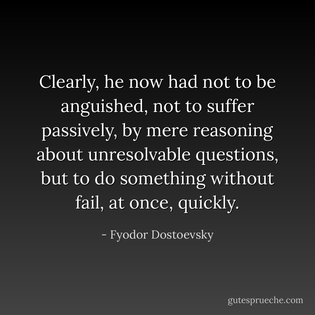 Clearly, he now had not to be anguished, not to suffer passively, by mere reasoning about unresolvable questions, but to do something without fail, at once, quickly. - Fyodor Dostoevsky