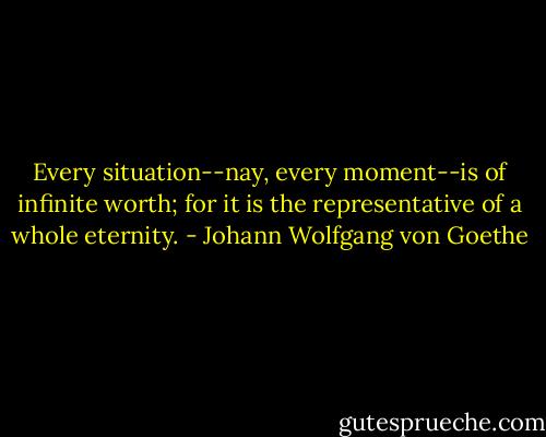 Every situation--nay, every moment--is of infinite worth; for it is the representative of a whole eternity. - Johann Wolfgang von Goethe
