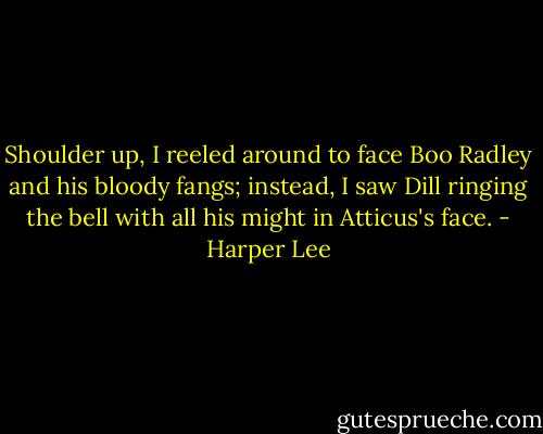 Shoulder up, I reeled around to face Boo Radley and his bloody fangs; instead, I saw Dill ringing the bell with all his might in Atticus's face. - Harper Lee