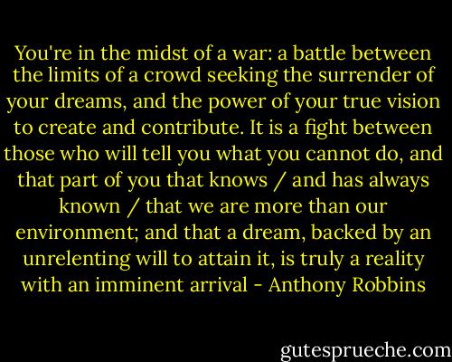 You're in the midst of a war: a battle between the limits of a crowd seeking the surrender of your dreams, and the power of your true vision to create and contribute. It is a fight between those who will tell you what you cannot do, and that part of you that knows / and has always known / that we are more than our environment; and that a dream, backed by an unrelenting will to attain it, is truly a reality with an imminent arrival - Anthony Robbins