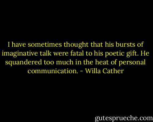 I have sometimes thought that his bursts of imaginative talk were fatal to his poetic gift. He squandered too much in the heat of personal communication. - Willa Cather