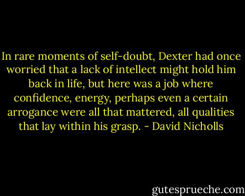 In rare moments of self-doubt, Dexter had once worried that a lack of intellect might hold him back in life, but here was a job where confidence, energy, perhaps even a certain arrogance were all that mattered, all qualities that lay within his grasp. - David Nicholls