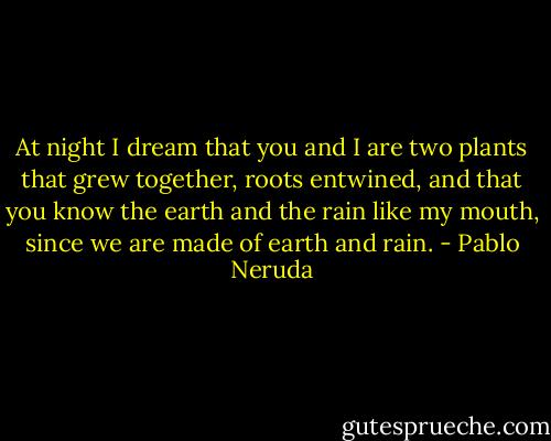 At night I dream that you and I are two plants<br />that grew together, roots entwined,<br />and that you know the earth and the rain like my mouth,<br />since we are made of earth and rain. - Pablo Neruda