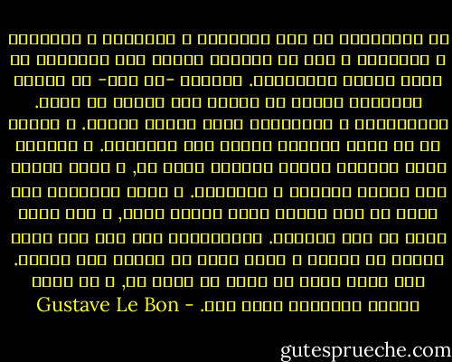 إن المؤسسات هي بنت الأفكار و العواطف و الأخلاق و الطبائع و إنه لا يمكننا إعادة هذه الأشياء عن طريق إعادة القوانين.<br />فالشعب -أي شعب- لا يختار مؤسساته مثلما لا يختار لون عيونه أو شعره. فالمؤسسات و الحكومات تمثل منتوج العرق.<br />و بدلاً من أن تكون خلاًقة العصر فهي مخلوقته. و الشعوب ليست محكومه طبقاً لنزوات لحظة ما, و إنما طبقاً لما تمليه طباعها و خصائصها. و يلزم أحياناً عدة قرون من أجل تشكيل نظام سياسي معين, و عدة قرون أخرى من أجل تغييره. فالمؤسسات ليس لها أية ميزه أزليه أو أبديه و ليست جيده أو رديئه بحد ذاتها. فهي تكون جيده في لحظة ما لشعب ما, و قد تصبح كريهه بالنسبه لشعب آخر. - Gustave Le Bon