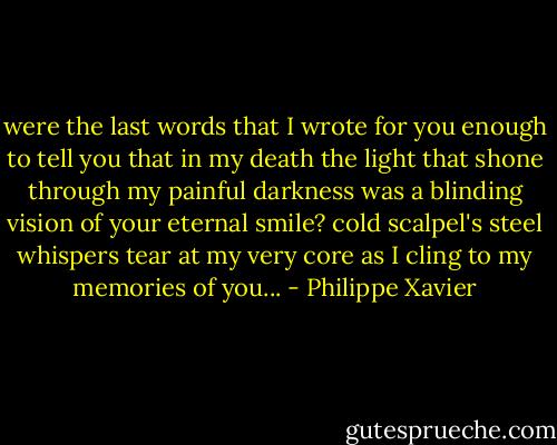 were the last words that I wrote for you enough to tell you<br />that in my death the light that shone through my painful darkness<br />was a blinding vision of your eternal smile?<br />cold scalpel's steel whispers tear at my very core<br />as I cling to my memories of you... - Philippe Xavier