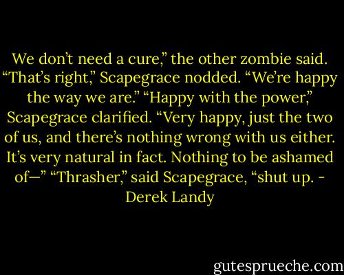 We don’t need a cure,” the other zombie said.<br />“That’s right,” Scapegrace nodded.<br />“We’re happy the way we are.”<br />“Happy with the power,” Scapegrace clarified.<br />“Very happy, just the two of us, and there’s nothing wrong with us either. It’s very natural in fact. Nothing to be ashamed of—”<br />“Thrasher,” said Scapegrace, “shut up. - Derek Landy