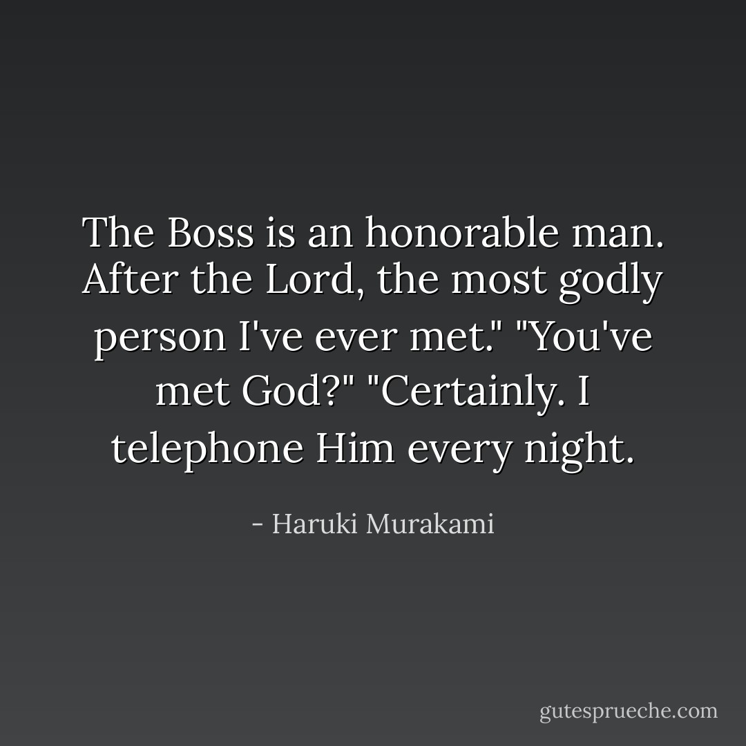 The Boss is an honorable man. After the Lord, the most godly person I've ever met."<br />"You've met God?"<br />"Certainly. I telephone Him every night. - Haruki Murakami