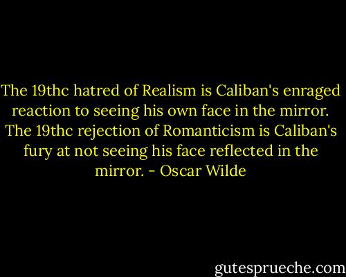 The 19thc hatred of Realism is Caliban's enraged reaction to seeing his own face in the mirror. The 19thc rejection of Romanticism is Caliban's fury at not seeing his face reflected in the mirror. - Oscar Wilde