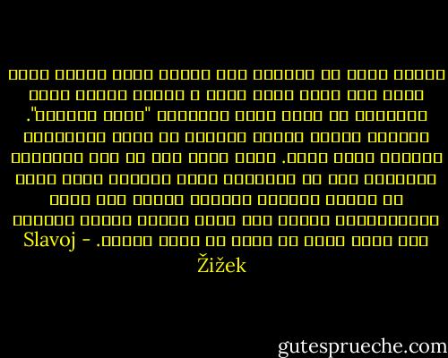 دعونا نكون جد صرحاء، حتي إعلان بسيط للحب، أليس هناك شيئ مقزز فيه؟ أعني ، عندما يخبرك شخص، وتستطيع أن تشعر بهذه الشِدة، "أحبك بحرارة". حسناً، دقيقة بعدها تستطيع أن تكون مُطرياً، وهكذا، وترد الحب. لكن، أليس أول رد فعل للباطن، دائماً، نوع من الصدمة، أليس بشعاً، أليس هناك شئ متملك بطريقة مرعبة، بمعني أنك تكون ممتَلَكاً، لتعلم أنك بؤرة تركيز مرعبة لعواطف شخص آخر، هناك شئ مقزز في هذا، أدّعي. - Slavoj Žižek